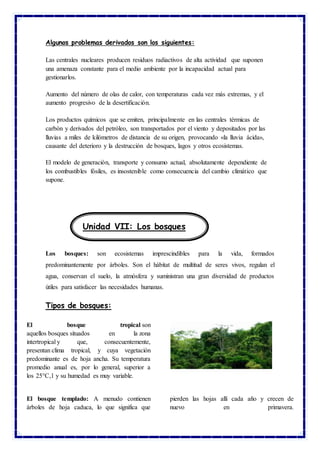 Algunos problemas derivados son los siguientes:
Las centrales nucleares producen residuos radiactivos de alta actividad que suponen
una amenaza constante para el medio ambiente por la incapacidad actual para
gestionarlos.
Aumento del número de olas de calor, con temperaturas cada vez más extremas, y el
aumento progresivo de la desertificación.
Los productos químicos que se emiten, principalmente en las centrales térmicas de
carbón y derivados del petróleo, son transportados por el viento y depositados por las
lluvias a miles de kilómetros de distancia de su origen, provocando «la lluvia ácida»,
causante del deterioro y la destrucción de bosques, lagos y otros ecosistemas.
El modelo de generación, transporte y consumo actual, absolutamente dependiente de
los combustibles fósiles, es insostenible como consecuencia del cambio climático que
supone.
Los bosques: son ecosistemas imprescindibles para la vida, formados
predominantemente por árboles. Son el hábitat de multitud de seres vivos, regulan el
agua, conservan el suelo, la atmósfera y suministran una gran diversidad de productos
útiles para satisfacer las necesidades humanas.
Tipos de bosques:
El bosque tropical son
aquellos bosques situados en la zona
intertropical y que, consecuentemente,
presentan clima tropical, y cuya vegetación
predominante es de hoja ancha. Su temperatura
promedio anual es, por lo general, superior a
los 25°C,1 y su humedad es muy variable.
El bosque templado: A menudo contienen
árboles de hoja caduca, lo que significa que
pierden las hojas allí cada año y crecen de
nuevo en primavera.
Unidad VII: Los bosques
 