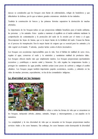 épocas se consideraba que los bosques eran fuente de enfermedades, refugio de bandoleros y que
dificultaban la defensa, por lo que se talaron grandes extensiones alrededor de las ciudades.
También la construcción de barcos y las primeras ferrerías supusieron la destrucción de muchas
arboledas.
La importancia de los bosques radica en que proporciona múltiples beneficios para el medio ambiente,
las personas y los animales. Estos ayudan a mantener el equilibrio en el medio ambiente mediante la
comprobación de contaminación y la protección del suelo de la erosión por el viento o el agua.
Descomponen las hojas de humus, que es la mayor fuente de la fertilidad del suelo. Causan las lluvias
en el proceso de transpiración. Son la mayor fuente de oxígeno que es esencial para los animales y la
vida vegetal en el mundo. Y además, pueden luchar contra el efecto invernadero.
Los bosques son ecosistemas imprescindibles para la vida. Son el hábitat de multitud de seres vivos,
regulan el agua, conservan el suelo y la atmósfera y suministran multitud de productos útiles.
Los bosques ofrecen mucho más que simplemente madera. Los bosques proporcionan oportunidades
recreativas y contribuyen a nuestra salud y bienestar. No sólo regulan las temperaturas locales y
protegen los suministros de agua potable, también actúan como pozos de carbono y mitigan el cambio
climático. Los bosques juegan también importantes papeles económicos, sociales, y culturales en las
vidas de muchas personas, especialmente, en las de las comunidades indígenas.
La diversidad en los bosques
Se refiere a todas las formas de vida que se encuentran en
los bosques, incluyendo árboles, plantas, animales, hongos y microorganismos, y sus papeles en la
naturaleza.
La complejidad y la rica diversidad de vida que se encuentra en los bosques proporcionan muchos
servicios vitales a los seres humanos. Sin embargo, los seres humanos están destruyendo la diversidad
 