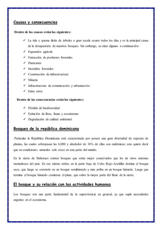 Causas y consecuencias
Dentro de las causas están las siguientes:
 La tala y quema ilícita de árboles a gran escala ocurre todos los días y es la principal causa
de la desaparición de nuestros bosques. Sin embargo, se citan algunas a continuación:
 Expansión agrícola
 Extracción de productos forestales
 Huracanes
 Incendios forestales
 Construcción de infraestructura
 Minería
 Infraestructura de comunicación y urbanización
 Entre otros
Dentro de las consecuencias están las siguientes:
 Pérdida de biodiversidad
 Extinción de flora, fauna y ecosistemas
 Degradación de calidad ambiental
Bosques de la república dominicana
Particular la República Dominicana está caracterizada por poseer una gran diversidad de especies de
plantas, las cuales sobrepasan las 6,000 y alrededor de 36% de ellas son endémicas; esto quiere decir
que en condiciones naturales solo crece en esta parte del mundo.
En la sierra de Bahoruco existen bosques que están mejor conservados que los de otros sistemas
montañosos del país. En ese mismo orden, en la parte baja de Cabo Rojo-Aceitillar domina el bosque
seco, que luego se convierte en un bosque semihúmedo y más arriba en un bosque húmedo. Luego que
termina el bosque húmedo comienza el pinar, que cubre la mayor parte del firme de la sierra.
El bosque y su relación con las actividades humanas
Los bosques son una parte fundamental de la supervivencia en general, ya que suple necesidades
urgentes en el ecosistema.
 