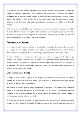 En el pasado, los seres humanos pensaban que los recursos naturales eran inagotables, o creían que
siempre se renovarían rápidamente y por sí mismos. Como consecuencia, los cambios en la biosfera
producidos por la actividad humana durante las últimas décadas son comparables con los cambios
naturales que suceden en miles de años. Se ha provocado una acelerada degradación de los recursos
naturales, erosión del suelo, deforestación, desertificación, contaminación y pérdida de la diversidad
biológica.
Existe una relación identificable, pues, los intereses del ser humano crean la necesidad y la habilidad
de buscar diferentes maneras para suplir con las herramientas que se requieren para la supervivencia.
Asimismo, los bosques son los encargados de otorgar dichas herramientas y por tanto, son una fuente
que debe ser protegida de la actividad que realiza el hombre.
Amenazas a los bosques
Los bosques de todas partes se enfrentan en la actualidad a varios tipos de amenazas. Las amenazas a
los bosques no son simples amenazas a los árboles. Cuando desaparecen los árboles también
desaparece todo lo que dependa de ellos, desde hongos y microorganismos hasta tigres y búhos.
El cambio climático, la contaminación o las plagas, entre otros, son algunos de los factores que
estresan a los bosques. En muchos casos, el interés de las compañías nómadas multinacionales por los
recursos minerales, la construcción de presas que inundan amplias zonas selváticas o el crecimiento de
las ciudades y las vías de comunicación (carreteras, canales, etc.) son otras tantas razones para la
regresión o fragmentación del bosque.
Los bosques en el tiempo
El tiempo es crucial cuando se piensa en los bosques. En comparación con los árboles, los humanos
tenemos vida de muy corta duración y, debido a que los bosques se desarrollan durante largos períodos
de tiempo, se nos hace difícil comprenderlos.
Aún cuando los bosques puedan parecer permanentes e inalterables, ellos siempre están cambiando,
debido a factores como los incendios y tormentas, los ciclos de plagas y enfermedades, los ciclos
climáticos, y aún la deriva continental. En la historia reciente, los humanos han causado cambios en
los bosques que suceden cada vez más rápido.
A medida que las formas terrestres y el clima cambian según pasa el tiempo, también cambian los
bosques con ellos. Durante la última edad de hielo, por ejemplo, era menor la superficie disponible de
 