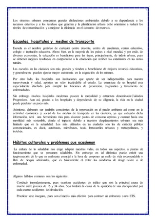 Los sistemas urbanos concentran grandes disfunciones ambientales debido a su dependencia a los
recursos externos y a los residuos que generan y la planificación urbana debe orientarse a reducir los
niveles de contaminación y a mejorar la eficiencia en el consumo de recursos.
Escuelas, hospitales y medios de transporte
Escuela es el nombre genérico de cualquier centro docente, centro de enseñanza, centro educativo,
colegio o institución educativa. Ahora bien, en la mayoría de los países a nivel mundial, y por ende, de
diversas economías, la educación es beneficiosa para las áreas, principalmente, de índole urbana, pues
se obtienen mejores resultados en comparación a la educación que reciben los estudiantes en las zonas
rurales.
Las escuelas en las ciudades son más grandes y tienden a beneficiarse de mejores recursos educativos,
y generalmente pueden ejercer mayor autonomía en la asignación de los mismos.
Por otro lado, los hospitales son instituciones que aparte de ser indispensables para nuestra
supervivencia y salud, aportan un valor incalculable al estado. La estructura de un hospital esta
especialmente diseñada para cumplir las funciones de prevención, diagnóstico y tratamiento de
enfermedades.
Sin embargo muchos hospitales modernos poseen la modalidad y estructura denominada Cuidados
Progresivos. Aun así, gracias a los hospitales y dependiendo de su diligencia, la vida en la ciudad
puede perdurar un poco más.
Asimismo, debemos ser también conscientes de la repercusión en el medio ambiente así como en la
actividad económica y social de los medios de transporte en las ciudades, ya que sabiendo dicha
información, será una herramienta más para alcanzar pautas de consumo óptimas y caminar hacia una
movilidad más sostenible, donde el impacto debido a nuestros desplazamientos urbanos sea más
limitado que en la actualidad. Los más utilizados en las ciudades son los de carácter público
convencionales, es decir, autobuses, microbuses, taxis, ferrocarriles urbanos y metropolitanos, y
trolebús.
Hábitos culturales y problemas que ocasionan
La cultura de lo saludable nos exige adaptar nuestras vidas, en todos sus aspectos, a pautas de
funcionamiento que se presumen saludables. Sin embargo en tal dinámica puede existir una
tergiversación de lo que es realmente esencial a la hora de proponer un estilo de vida recomendable y
libre de riesgos adicionales, que es básicamente el evitar las conductas de riesgo lesivo o de
enfermedad.
Algunos hábitos comunes son los siguientes:
Conducir imprudentemente, pues ocasiona accidentes de tráfico que son la principal causa de
muerte entre jóvenes de 15 y 34 años. Son también la causa de la aparición de una discapacidad por
cada cuatro accidentes de circulación.
Practicar sexo inseguro, pues son el medio más efectivo para contraer un embarazo o una ETS.
 