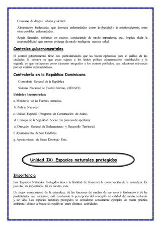 Consumo de drogas, tabaco y alcohol.
Alimentación inadecuada, que favorece enfermedades como la obesidad y la arterioesclerosis, entre
otras posibles enfermedades.
Seguir fumando, bebiendo en exceso, conduciendo de modo imprudente, etc., implica eludir la
responsabilidad que supone proteger de modo inteligente nuestra salud.
Controles gubernamentales
El control gubernamental tiene dos particularidades que las hacen operativas para el análisis de las
ciudades: la primera es que están sujetas a los limites político administrativos establecidos y la
segunda es que incorporan como elemento integrador a los centros poblados, que adquieren relevancia
por ser centros representativos.
Contraloría en la República Dominicana
Contraloría General de la República
Sistema Nacional de Control Interno, (SINACI)
Unidades Incorporadas:
a. Ministerio de las Fuerzas Armadas.
b. Policía Nacional.
c. Unidad Especial (Programa de Construcción de Aulas).
d. Consejo de la Seguridad Social (en proceso de apertura).
e. Dirección General de Ordenamiento y Desarrollo Territorial.
f. Ayuntamiento de San Cristóbal.
g. Ayuntamiento de Santo Domingo Este.
Importancia
Los Espacios Naturales Protegidos tienen la finalidad de favorecer la conservación de la naturaleza. Es
por ello, su importancia tal en nuestra vida.
Un mejor conocimiento de la naturaleza, de las funciones de muchos de sus seres y fenómenos y de las
posibilidades que encierran, está cambiando la percepción del concepto de calidad del medio ambiente
y de vida. Los espacios naturales protegidos se consideran actualmente ejemplos de buena práctica
ambiental donde se busca un equilibrio entre distintas actividades.
Unidad IX: Espacios naturales protegidos
 