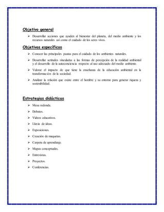Objetivo general
 Desarrollar acciones que ayuden al bienestar del planeta, del medio ambiente y los
recursos naturales así como el cuidado de los seres vivos.
Objetivos específicos
 Conocer las principales pautas para el cuidado de los ambientes naturales.
 Desarrollar actitudes vinculadas a las formas de percepción de la realidad ambiental
y el desarrollo de la autoconciencia respecto al uso adecuado del medio ambiente.
 Valorar el impacto de que tiene la enseñanza de la educación ambiental en la
transformación de la sociedad.
 Analizar la relación que existe entre el hombre y su entorno para generar riqueza y
sostenibilidad.
Estrategias didácticas
 Mesa redonda.
 Debates.
 Videos educativos.
 Lluvia de ideas.
 Exposiciones.
 Creación de maquetas.
 Carpeta de aprendizaje.
 Mapas conceptuales.
 Entrevistas.
 Proyectos.
 Conferencias.
 