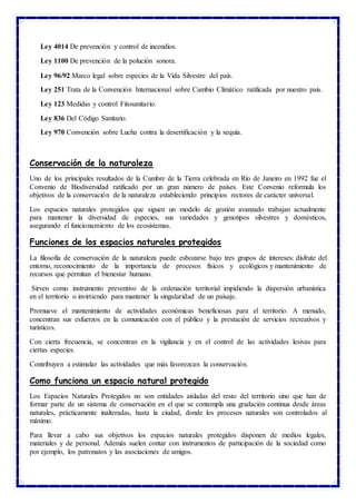 Ley 4014 De prevención y control de incendios.
Ley 1100 De prevención de la polución sonora.
Ley 96/92 Marco legal sobre especies de la Vida Silvestre del país.
Ley 251 Trata de la Convención Internacional sobre Cambio Climático ratificada por nuestro país.
Ley 123 Medidas y control Fitosanitario.
Ley 836 Del Código Sanitario.
Ley 970 Convención sobre Lucha contra la desertificación y la sequía.
Conservación de la naturaleza
Uno de los principales resultados de la Cumbre de la Tierra celebrada en Río de Janeiro en 1992 fue el
Convenio de Biodiversidad ratificado por un gran número de países. Este Convenio reformula los
objetivos de la conservación de la naturaleza estableciendo principios rectores de carácter universal.
Los espacios naturales protegidos que siguen un modelo de gestión avanzado trabajan actualmente
para mantener la diversidad de especies, sus variedades y genotipos silvestres y domésticos,
asegurando el funcionamiento de los ecosistemas.
Funciones de los espacios naturales protegidos
La filosofía de conservación de la naturaleza puede esbozarse bajo tres grupos de intereses: disfrute del
entorno, reconocimiento de la importancia de procesos físicos y ecológicos y mantenimiento de
recursos que permitan el bienestar humano.
Sirven como instrumento preventivo de la ordenación territorial impidiendo la dispersión urbanística
en el territorio o invirtiendo para mantener la singularidad de un paisaje.
Promueve el mantenimiento de actividades económicas beneficiosas para el territorio. A menudo,
concentran sus esfuerzos en la comunicación con el público y la prestación de servicios recreativos y
turísticos.
Con cierta frecuencia, se concentran en la vigilancia y en el control de las actividades lesivas para
ciertas especies.
Contribuyen a estimular las actividades que más favorezcan la conservación.
Como funciona un espacio natural protegido
Los Espacios Naturales Protegidos no son entidades aisladas del resto del territorio sino que han de
formar parte de un sistema de conservación en el que se contempla una gradación continua desde áreas
naturales, prácticamente inalteradas, hasta la ciudad, donde los procesos naturales son controlados al
máximo.
Para llevar a cabo sus objetivos los espacios naturales protegidos disponen de medios legales,
materiales y de personal. Además suelen contar con instrumentos de participación de la sociedad como
por ejemplo, los patronatos y las asociaciones de amigos.
 