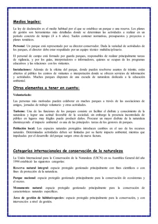 Medios legales:
La ley de declaración es el medio habitual por el que se establece un parque o una reserva. Los planes
de gestión son herramientas más detalladas donde se determinan las actividades a realizar en un
período concreto de tiempo (4 a 6 años). Suelen contener normativas, presupuestos y proyectos o
planes temáticos.
Personal: Un parque está representado por su director-conservador. Dada la variedad de actividades de
los parques, el director debe estar respaldado por un equipo técnico multidisciplinario.
El personal de campo está formado por guarda parques, responsables de realizar principalmente tareas
de vigilancia, y por los guías, interpretadores o informadores, quienes se ocupan de los programas
educativos y las relaciones con los visitantes.
Instalaciones: Además de la oficina del parque, donde pueden resolverse asuntos de trámite, están
abiertos al público los centros de visitantes o interpretación donde se ofrecen servicios de información
y actividades. Muchos parques disponen de una escuela de naturaleza dedicada a la educación
ambiental.
Otros elementos a tener en cuenta:
Voluntariado:
Las personas más motivadas pueden colaborar en muchos parques a través de las asociaciones de
amigos, jornadas de trabajo voluntario y otras actividades.
Turismo: Una de las funciones de los parques consiste en facilitar el disfrute y conocimiento de la
naturaleza y lograr una actitud favorable de la sociedad, sin embargo la presencia incontrolada de
público en lugares muy frágiles puede producir daños. Procurar un mayor disfrute de la naturaleza
disminuyendo el impacto ambiental es una de las principales tareas de los gestores de parques.
Población local: Los espacios naturales protegidos introducen cambios en el uso de los recursos
naturales. Determinadas actividades deben ser limitadas por su fuerte impacto ambiental, mientras que
impulsadas por el desarrollo del parque surgen otras de nueva factura.
Categorías internacionales de conservación de la naturaleza
La Unión Internacional para la Conservación de la Naturaleza (UICN) en su Asamblea General del año
1994 estableció las siguientes categorías:
Reserva natural integral: espacio protegido gestionado principalmente con fines científicos o con
fines de protección de la naturaleza.
Parque nacional: espacio protegido gestionado principalmente para la conservación de ecosistemas y
el recreo.
Monumento natural: espacio protegido gestionado principalmente para la conservación de
características naturales específicas.
Área de gestión de hábitat/especies: espacio protegido principalmente para la conservación, y con
intervención a nivel de gestión.
 