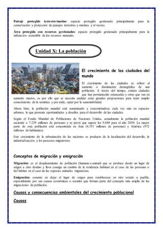 Paisaje protegido terrestre/marino: espacio protegido gestionado principalmente para la
conservación y protección de paisajes terrestres y marinos y el recreo.
Área protegida con recursos gestionados: espacio protegido gestionado principalmente para la
utilización sostenible de los recursos naturales.
El crecimiento de las ciudades del
mundo
El crecimiento de las ciudades se refiere al
aumento o disminución demográfica de una
población. A través del tiempo, existen ciudades
que han permanecido estancadas y otras que van en
aumento masivo, es por ello que se necesita analizar estas grandes proporciones para tener amplio
conocimiento de la temática y por ende, optar por la sustentabilidad.
Ahora bien, la población mundial está aumentando y concentrándose cada vez más en espacios
urbanos, lo que presenta oportunidades y desafíos para el desarrollo de las ciudades.
Según el Fondo Mundial de Poblaciones de Naciones Unidas, actualmente la población mundial
asciende a 7.239 millones de personas y se prevé que supere los 9.680 para el año 2050. La mayor
parte de esta población está concentrada en Asia (4.351 millones de personas) y América (972
millones de habitantes).
Este crecimiento de la urbanización de las naciones es producto de la localización del desarrollo, la
industrialización y los procesos migratorios.
Conceptos de migración y emigración
Migración: es el desplazamiento de población (humana o animal) que se produce desde un lugar de
origen a otro destino y lleva consigo un cambio de la residencia habitual en el caso de las personas o
del hábitat en el caso de las especies animales migratorias.
Emigración: consiste en dejar el lugar de origen para establecerse en otro estado o pueblo,
especialmente por sus causas económicas o sociales que forman parte del concepto más amplio de las
migraciones de población.
Causas y consecuencias ambientales del crecimiento poblacional
Causas
Unidad X: La población
 