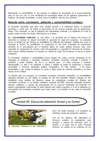 Básicamente, la sustentabilidad, lo que propone es satisfacer las necesidades de la actual generación
pero sin que por esto se vean sacrificadas las capacidades futuras de las siguientes generaciones de
satisfacer sus propias necesidades, es decir, busca el equilibrio entre las dos cuestiones.
Relación entre crecimiento, población y sustentabilidad ecológica
El desarrollo sustentable (que debe tener siempre presente a la población) incluye al desarrollo
económico y social, pero sin olvidar la preservación de los recursos naturales para las generaciones
futuras. Para alcanzarlo, es vital la aplicación del ordenamiento territorial, y la legislación así como la
gestión estatal en todos sus niveles debe basarse en el mismo.
La “sustentabilidad ambiental”, la cual refiere a la necesidad que el impacto del proceso de
desarrollo no destruya de manera irreversible la capacidad de carga del ecosistema. La naturaleza
provee al hombre de una “frontera de posibilidades de utilización del ambiente”, definida ésta como en
economía la frontera de posibilidades de producción, la cual debe contemplar las restricciones
derivadas de la preocupación por el bienestar futuro, las cuales incluyen procesos tales como
capacidad de regeneración de recursos, ciclos bio-geoquímicos y capacidad de absorción de desechos.
Otros autores también introducen el concepto de “umbral de carga” del ecosistema, el cual no se puede
sobrepasar.
El crecimiento, población y sustentabilidad buscan integrar tres esferas conexas: integración de las
estrategias de población y desarrollo; población, crecimiento económico sostenido y pobreza; y
población y medio ambiente. De ahí es su relación, pues en varios convenios y reuniones
internacionales, se insta a los gobiernos a reducir y eliminar las pautas de producción y consumo
insostenibles y promover apropiadas políticas demográficas. Se insta además, a los países
desarrollados a que asuman la iniciativa en cuanto a lograr pautas de consumo sostenibles y un eficaz
manejo de los residuos.
La relación entre los conceptos de crecimiento económico, desarrollo sustentable y la sustentabilidad
ambiental (elemento de este último) no siempre ha sido bien entendida. Distintos enfoques los han
identificado como medidas del Bienestar, aunque las coincidencias terminan ahí. Mientras que
crecimiento económico es un término cuantitativo (aumento del PIB), desarrollo sustentable incorpora
aspectos cualitativos y, además una preocupación por los aspectos ambientales del desarrollo. Un
aspecto especialmente controvertido de dicha relación entre ambos conceptos es la de la suficiencia y/o
necesariedad del crecimiento económico para lograr situar a la sociedad en una senda de desarrollo
sostenible.
La Educación Ambiental es una educación a
favor del medio orientada a la resolución de
problemas desde una perspectiva sistémica.
Uno de los objetivos más importantes es
favorecer actitudes de participación para
proteger o mejorar las relaciones entre el
hombre y el medio que lo rodea. Pretende
favorecer un cambio en las relaciones de las
Unidad XI: Educación ambiental formal y no formal
 