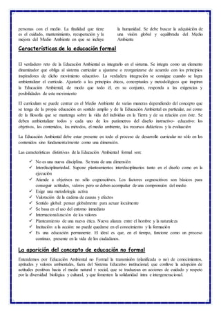 personas con el medio. La finalidad que tiene
es el cuidado, mantenimiento, recuperación y la
mejora del Medio Ambiente en que se incluye
la humanidad. Se debe buscar la adquisición de
una visión global y equilibrada del Medio
Ambiente
Características de la educación formal
El verdadero reto de la Educación Ambiental es integrarlo en el sistema. Se integra como un elemento
dinamizador que obliga al sistema curricular a ajustarse o reorganizarse de acuerdo con los principios
inspiradores de dicho movimiento educativo. La verdadera integración se consigue cuando se logra
ambientalizar el currículo. Ajustarlo a los principios éticos, conceptuales y metodológicos que inspiran
la Educación Ambiental, de modo que todo él, en su conjunto, responda a las exigencias y
posibilidades de este movimiento
El currículum se puede centrar en el Medio Ambiente de varias maneras dependiendo del concepto que
se tenga de la propia educación en sentido amplio y de la Educación Ambiental en particular, así como
de la filosofía que se mantenga sobre la vida del individuo en la Tierra y de su relación con éste. Se
deben ambientalizar todos y cada uno de los parámetros del diseño instructivo- educativo: los
objetivos, los contenidos, los métodos, el medio ambiente, los recursos didácticos y la evaluación
La Educación Ambiental debe estar presente en todo el proceso de desarrollo curricular no sólo en los
contenidos sino fundamentalmente como una dimensión.
Las características distintivas de la Educación Ambiental formal son:
 No es una nueva disciplina. Se trata de una dimensión
 Interdisciplinariedad. Supone planteamientos interdisciplinarios tanto en el diseño como en la
ejecución
 Atiende a objetivos no sólo cognoscitivos. Los factores cognoscitivos son básicos para
conseguir actitudes, valores pero se deben acompañar de una comprensión del medio
 Exige una metodología activa
 Valoración de la cadena de causas y efectos
 Sentido global: pensar globalmente para actuar localmente
 Se basa en el uso del entorno inmediato
 Internacionalización de los valores
 Planteamiento de una nueva ética. Nueva alianza entre el hombre y la naturaleza
 Incitación a la acción: no puede quedarse en el conocimiento y la formación
 Es una educación permanente. El ideal es que, en el tiempo, funcione como un proceso
continuo, presente en la vida de los ciudadanos.
La aparición del concepto de educación no formal
Entendemos por Educación Ambiental no Formal la transmisión (planificada o no) de conocimientos,
aptitudes y valores ambientales, fuera del Sistema Educativo institucional, que conlleve la adopción de
actitudes positivas hacia el medio natural y social, que se traduzcan en acciones de cuidado y respeto
por la diversidad biológica y cultural, y que fomenten la solidaridad intra e intergeneracional.
 