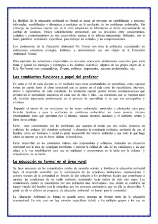 La finalidad de la educación ambiental no formal es pasar de personas no sensibilizadas a personas
informadas, sensibilizadas y dispuestas a participar en la resolución de los problemas ambientales. Sin
embargo, no podemos esperar que de la mera adquisición de información se derive necesariamente un
cambio de conducta. Parece suficientemente demostrado que las relaciones entre conocimientos,
actitudes y comportamientos no son causa-efecto aunque sí se influyen mutuamente. Debemos, por lo
tanto, planificar actividades específicas para trabajar las actitudes y los comportamientos.
Los destinatarios de la Educación Ambiental No Formal son toda la población, exceptuando las
instituciones educativas (colegios, institutos, y universidades) que son objeto de la Educación
Ambiental Formal.
Para optimizar las actuaciones emprendidas es necesario seleccionar destinatarios concretos para cada
tema, y ajustar los mensajes y estrategias a los distintos colectivos. Algunos de los grupos objeto de la
E.A. No Formal son: consumidores, jóvenes, políticos, empresarios, sectores profesionales, etc.
Las cambiantes funciones y papel del profesor
En tanto el rol de cada docente es de mediador para crear oportunidades de aprendizaje, estas suponen
tomar en cuenta tanto el clima emocional que se genera en el aula como las necesidades, intereses,
ritmos y expectativas de cada estudiante. La mediación supone generar formas comunicacionales que
promuevan el aprendizaje autónomo en cada uno de ellas y ellos. Las estrategias que se manejen para
ello también impactarán positivamente en el proceso de aprendizaje si es que son participativas y
creativas.
Expandir el interés de sus estudiantes en los temas ambientales; motivarlos y plantearles retos para
formular hipótesis y para la resolución de problemas ambientales; así como proveer diversas
oportunidades para que aprendan por sí mismos, usando recursos naturales y el ambiente dentro y
fuera de su colegio.
Debe estar concientizado por los problemas que aquejan al medio que nos rodea, poniendo en
evidencia los peligros del deterioro ambiental y despertar la conciencia ecológica, partiendo de que el
hombre como ser biológico y social es parte inseparable del sistema ambiental y que todo lo que haga
altera su entorno ya sea en forma dañina o beneficiosa.
Debe desarrollar en los estudiantes valores más responsables y solidarios, traducido en educación
ambiental con la idea de solucionar problemas y mejorar la calidad de vida de los ciudadanos a los que
educa a la vez sensibilizarlos para que se impliquen y comprometan en la lucha por la defensa y
conservación de su medio.
La educación no formal en el área rural
Se hace necesario en las comunidades rurales de montaña orientar y fortalecer la educación ambiental
hacia el desarrollo sostenible con la participación de las principales instituciones, organizaciones y
actores sociales de la comunidad en función de dar solución a los problemas locales que contribuyan a
mejorar las condiciones de su medio ambiente, transitando hacia modos de vida más sanos. Las
comunidades rurales se caracterizan por una población muy heterogénea- nea, donde se establece un
mayor vínculo del hombre con la naturaleza por los procesos productivos que en ella se desarrollan. A
partir de ahí se elabora un programa de educación ambiental no formal para la comunidad
La Educación Ambiental no formal es aquella cuyos sistemas no forman parte de la educación
convencional. En este caso no hay métodos específicos debido a los múltiples grupos a los que va
 
