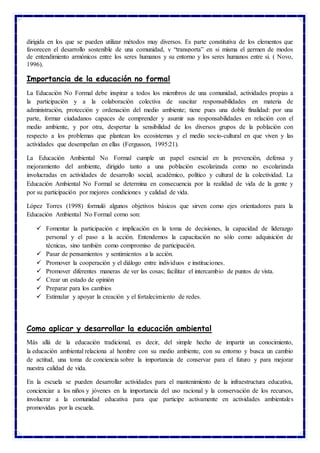 dirigida en los que se pueden utilizar métodos muy diversos. Es parte constitutiva de los elementos que
favorecen el desarrollo sostenible de una comunidad, y “transporta” en si misma el germen de modos
de entendimiento armónicos entre los seres humanos y su entorno y los seres humanos entre sí. ( Novo,
1996).
Importancia de la educación no formal
La Educación No Formal debe inspirar a todos los miembros de una comunidad, actividades propias a
la participación y a la colaboración colectiva de suscitar responsabilidades en materia de
administración, protección y ordenación del medio ambiente; tiene pues una doble finalidad: por una
parte, formar ciudadanos capaces de comprender y asumir sus responsabilidades en relación con el
medio ambiente, y por otra, despertar la sensibilidad de los diversos grupos de la población con
respecto a los problemas que plantean los ecosistemas y el medio socio-cultural en que viven y las
actividades que desempeñan en ellas (Fergusson, 1995:21).
La Educación Ambiental No Formal cumple un papel esencial en la prevención, defensa y
mejoramiento del ambiente, dirigido tanto a una población escolarizada como no escolarizada
involucradas en actividades de desarrollo social, académico, político y cultural de la colectividad. La
Educación Ambiental No Formal se determina en consecuencia por la realidad de vida de la gente y
por su participación por mejores condiciones y calidad de vida.
López Torres (1998) formuló algunos objetivos básicos que sirven como ejes orientadores para la
Educación Ambiental No Formal corno son:
 Fomentar la participación e implicación en la toma de decisiones, la capacidad de liderazgo
personal y el paso a la acción. Entendemos la capacitación no sólo como adquisición de
técnicas, sino también como compromiso de participación.
 Pasar de pensamientos y sentimientos a la acción.
 Promover la cooperación y el diálogo entre individuos e instituciones.
 Promover diferentes maneras de ver las cosas; facilitar el intercambio de puntos de vista.
 Crear un estado de opinión
 Preparar para los cambios
 Estimular y apoyar la creación y el fortalecimiento de redes.
Como aplicar y desarrollar la educación ambiental
Más allá de la educación tradicional, es decir, del simple hecho de impartir un conocimiento,
la educación ambiental relaciona al hombre con su medio ambiente, con su entorno y busca un cambio
de actitud, una toma de conciencia sobre la importancia de conservar para el futuro y para mejorar
nuestra calidad de vida.
En la escuela se pueden desarrollar actividades para el mantenimiento de la infraestructura educativa,
concienciar a los niños y jóvenes en la importancia del uso racional y la conservación de los recursos,
involucrar a la comunidad educativa para que participe activamente en actividades ambientales
promovidas por la escuela.
 