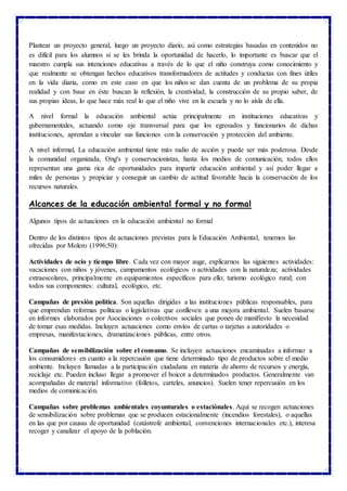 Plantear un proyecto general, luego un proyecto diario, así como estrategias basadas en contenidos no
es difícil para los alumnos si se les brinda la oportunidad de hacerlo, lo importante es buscar que el
maestro cumpla sus intenciones educativas a través de lo que el niño construya como conocimiento y
que realmente se obtengan hechos educativos transformadores de actitudes y conductas con fines útiles
en la vida diaria, como en este caso en que los niños se dan cuenta de un problema de su propia
realidad y con base en éste buscan la reflexión, la creatividad, la construcción de su propio saber, de
sus propias ideas, lo que hace más real lo que el niño vive en la escuela y no lo aísla de ella.
A nivel formal la educación ambiental actúa principalmente en instituciones educativas y
gubernamentales, actuando como eje transversal para que los egresados y funcionarios de dichas
instituciones, aprendan a vincular sus funciones con la conservación y protección del ambiente.
A nivel informal, La educación ambiental tiene más radio de acción y puede ser más poderosa. Desde
la comunidad organizada, Ong's y conservacionistas, hasta los medios de comunicación, todos ellos
representan una gama rica de oportunidades para impartir educación ambiental y así poder llegar a
miles de personas y propiciar y conseguir un cambio de actitud favorable hacia la conservación de los
recursos naturales.
Alcances de la educación ambiental formal y no formal
Algunos tipos de actuaciones en la educación ambiental no formal
Dentro de los distintos tipos de actuaciones previstas para la Educación Ambiental, tenemos las
ofrecidas por Molero (1996:50):
Actividades de ocio y tiempo libre. Cada vez con mayor auge, explicarnos las siguientes actividades:
vacaciones con niños y jóvenes, campamentos ecológicos o actividades con la naturaleza; actividades
extraescolares, principalmente en equipamientos específicos para ello; turismo ecológico rural; con
todos sus componentes: cultural, ecológico, etc.
Campañas de presión política. Son aquellas dirigidas a las instituciones públicas responsables, para
que emprendan reformas políticas o legislativas que conlleven a una mejora ambiental. Suelen basarse
en informes elaborados por Asociaciones o colectivos sociales que ponen de manifiesto la necesidad
de tomar esas medidas. Incluyen actuaciones como envíos de cartas o tarjetas a autoridades o
empresas, manifestaciones, dramatizaciones públicas, entre otros.
Campañas de sensibilización sobre el consumo. Se incluyen actuaciones encaminadas a informar a
los consumidores en cuanto a la repercusión que tiene determinado tipo de productos sobre el medio
ambiente. Incluyen llamadas a la participación ciudadana en materia de ahorro de recursos y energía,
reciclaje etc. Pueden incluso llegar a promover el boicot a determinados productos. Generalmente van
acompañadas de material informativo (folletos, carteles, anuncios). Suelen tener repercusión en los
medios de comunicación.
Campañas sobre problemas ambientales coyunturales o estaciónales. Aquí se recogen actuaciones
de sensibilización sobre problemas que se producen estacionalmente (incendios forestales), o aquellas
en las que por causas de oportunidad (catástrofe ambiental, convenciones internacionales etc.), interesa
recoger y canalizar el apoyo de la población.
 