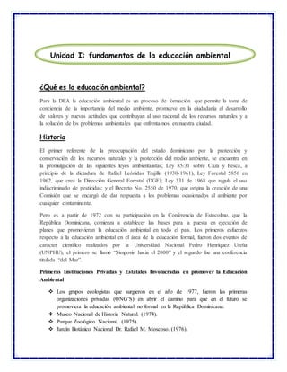 ¿Qué es la educación ambiental?
Para la DEA la educación ambiental es un proceso de formación que permite la toma de
conciencia de la importancia del medio ambiente, promueve en la ciudadanía el desarrollo
de valores y nuevas actitudes que contribuyan al uso racional de los recursos naturales y a
la solución de los problemas ambientales que enfrentamos en nuestra ciudad.
Historia
El primer referente de la preocupación del estado dominicano por la protección y
conservación de los recursos naturales y la protección del medio ambiente, se encuentra en
la promulgación de las siguientes leyes ambientalistas; Ley 85/31 sobre Caza y Pesca, a
principio de la dictadura de Rafael Leónidas Trujillo (1930-1961), Ley Forestal 5856 en
1962, que crea la Dirección General Forestal (DGF); Ley 331 de 1968 que regula el uso
indiscriminado de pesticidas; y el Decreto No. 2550 de 1970, que origina la creación de una
Comisión que se encargó de dar respuesta a los problemas ocasionados al ambiente por
cualquier contaminante.
Pero es a partir de 1972 con su participación en la Conferencia de Estocolmo, que la
República Dominicana, comienza a establecer las bases para la puesta en ejecución de
planes que promovieran la educación ambiental en todo el país. Los primeros esfuerzos
respecto a la educación ambiental en el área de la educación formal, fueron dos eventos de
carácter científico realizados por la Universidad Nacional Pedro Henríquez Ureña
(UNPHU), el primero se llamó “Simposio hacia el 2000” y el segundo fue una conferencia
titulada “del Mar”.
Primeras Instituciones Privadas y Estatales Involucradas en promover la Educación
Ambiental
 Los grupos ecologistas que surgieron en el año de 1977, fueron las primeras
organizaciones privadas (ONG’S) en abrir el camino para que en el futuro se
promoviera la educación ambiental no formal en la República Dominicana.
 Museo Nacional de Historia Natural. (1974).
 Parque Zoológico Nacional. (1975).
 Jardín Botánico Nacional Dr. Rafael M. Moscoso. (1976).
Unidad I: fundamentos de la educación ambiental
 