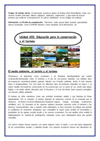 Grupos de trabajo mixtos. Es interesante promover grupos de trabajo sobre determinados tenias con
sectores sociales relevantes (líderes religiosos, sindicatos, empresarios...) para tratar de acercar
posturas que conlleven la incorporación de valores ambientales en sus códigos de conducta.
Información en Medios de comunicación. Televisión, radio, prensa diaria semanal especializada,
nuevas tecnologías como CD ROM, Internet y otras autopistas de la información, etc
El medio ambiente, el turista y el turismo
El turismo es un importante sector económico y un fenómeno interdependiente que asienta
su desarrollo directamente sobre el territorio y el uso de sus recursos naturales. Las distintas fases
de consumo de un producto turístico guardan relación con el medio ambiente, desde el ciclo estancia
hasta el desplazamiento. Por otra parte los diferentes tipos de productos dependen en mayor o en
menor medida del estado de conservación de los recursos que son su razón de ser, desde unas playas
limpias o un medio urbano adecuado para el descanso y el ocio del turista, hasta espacios protegidos
con elevada calidad ambiental.
El turismo no debe entenderse como una actividad económica aislada y que funciona de forma
independiente. Por el contrario, el turismo depende de numerosos sectores de la economía que lo
abastecen de bienes y servicios (alimentación, transporte, seguros, energía, tecnología, construcción,
mobiliario, etc.). Se presentan en los espacios turísticos presiones excesivas sobre el territorio y los
intereses socioeconómicos muy a menudo están enfrentados, se hace necesario un enfoque que permita
la confluencia de posiciones antagónicas que contemplen la mayor parte posible de necesidades y
prioridades de los agentes sociales locales y los sectores económicos. En esta medida cobra sentido la
implementación de modelos de participación ciudadana como paso fundamental hacia una gestión
sostenible.
Los nuevos turistas buscan espacios con menor impacto sobre el medio y con una mayor integración
de las características sociales y culturales locales. Los espacios receptores buscan vías alternativas de
Unidad XII: Educación para la conservación
y el turismo
 