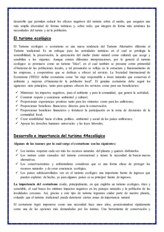 desarrollo que permitan reducir los efectos negativos del turismo sobre el medio, que aseguren una
más amplia diversidad de formas turísticas y, sobre todo, que integren de forma más armónica las
necesidades del turista y de la población.
El turismo ecológico
El Turismo ecológico o ecoturismo es una nueva tendencia del Turismo Alternativo diferente al
Turismo tradicional. Es un enfoque para las actividades turísticas en el cual se privilegia la
sostenibilidad, la preservación, la apreciación del medio (tanto natural como cultural) que acoge y
sensibiliza a los viajantes. Aunque existen diferentes interpretaciones, por lo general el turismo
ecológico se promueve como un turismo "ético", en el cual también se presume como primordial
el bienestar de las poblaciones locales, y tal presunción se refleja en la estructura y funcionamiento de
las empresas, y cooperativas que se dedican a ofrecer tal servicio. La Sociedad Internacional de
Ecoturismo (TIES)1 define ecoturismo como "un viaje responsable a áreas naturales que conservan el
ambiente y mejoran el bienestar de la población local". El genuino ecoturismo debe seguir los
siguientes siete principios, tanto para quienes ofrecen los servicios como para sus beneficiarios:
 Minimizar los impactos negativos, para el ambiente y para la comunidad, que genera la actividad;
 Construir respeto y conciencia ambiental y cultural;
 Proporcionar experiencias positivas tanto para los visitantes como para los anfitriones;
 Proporcionar beneficios financieros directos para la conservación;
 Proporcionar beneficios financieros y fortalecer la participación en la toma de decisiones de la
comunidad local;
 Crear sensibilidad hacia el clima político, ambiental y social de los países anfitriones;
 Apoyar los derechos humanos universales y las leyes laborales.
Desarrollo e importancia del turismo 44ecológico
Algunas de las razones por la cual surge el ecoturismo son las siguientes:
 Los turistas respetan cada vez más los recursos naturales del planeta y quieren disfrutarlos.
 Los turistas están cansados del turismo convencional y tienen la necesidad de buscar nuevas
alternativas.
 Los conservacionistas y ambientalistas consideran que es una forma eficaz de proteger los
recursos naturales y de crear conciencia ecológica.
 Los países subdesarrollados ven en el turismo ecológico una importante fuente de ingresos que
pueden explotar; de hecho, ya para algunos países es su principal fuente de ingresos.
La importancia del ecoturismo reside, principalmente, en que engloba un turismo ecológico, ético y
sostenible, el cual busca los mínimos impactos negativos en los paisajes naturales y la población de las
localidades cercanas. Así, gracias a este tipo de turismo logramos cuidar parte de nuestro planeta,
evitando que el turismo tradicional pueda deteriorar ciertas zonas de importancia natural.
El ecoturismo logró imponerse como una necesidad hace unos años, posicionándose rápidamente
como una de las opciones más demandadas por los turistas. Una herramienta de conservación y
 