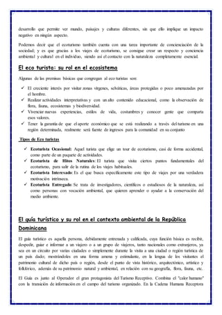 desarrollo que permite ver mundo, paisajes y culturas diferentes, sin que ello implique un impacto
negativo en ningún aspecto.
Podemos decir que el ecoturismo también cuenta con una tarea importante de concienciación de la
sociedad; y es que gracias a los viajes de ecoturismo, se consigue crear un respecto y conciencia
ambiental y cultural en el individuo, siendo así el contacto con la naturaleza completamente esencial.
El eco turista: su rol en el ecosistema
Algunas de las premisas básicas que congregan al eco turistas son:
 El creciente interés por visitar zonas vírgenes, selváticas, áreas protegidas o poco amenazadas por
el hombre.
 Realizar actividades interpretativas y con un alto contenido educacional, como la observación de
flora, fauna, ecosistemas y biodiversidad.
 Vivenciar nuevas experiencias, estilos de vida, costumbres y conocer gente que comparta
esos valores.
 Tener la garantía de que el aporte económico que se está realizando a través del turismo en una
región determinada, realmente será fuente de ingresos para la comunidad en su conjunto
Tipos de Eco turistas
 Ecoturista Ocasional: Aquel turista que elige un tour de ecoturismo, casi de forma accidental,
como parte de un paquete de actividades.
 Ecoturista de Hitos Naturales: El turista que visita ciertos puntos fundamentales del
ecoturismo, para salir de la rutina de los viajes habituales.
 Ecoturista Interesado: Es el que busca específicamente este tipo de viajes por una verdadera
motivación intrínseca.
 Ecoturista Entregado: Se trata de investigadores, científicos o estudiosos de la naturaleza, así
como personas con vocación ambiental, que quieren aprender o ayudar a la conservación del
medio ambiente.
El guía turístico y su rol en el contexto ambiental de la República
Dominicana
El guía turístico es aquella persona, debidamente entrenada y calificada, cuya función básica es recibir,
despedir, guiar e informar a un viajero o a un grupo de viajeros, tanto nacionales como extranjeros, ya
sea en un circuito por varias ciudades o simplemente durante la visita a una ciudad o región turística de
un país dado; mostrándoles en una forma amena y estimulante, en la lengua de los visitantes el
patrimonio cultural de dicho país o región, desde el punto de vista histórico, arquitectónico, artístico y
folklórico, además de su patrimonio natural y ambiental, en relación con su geografía, flora, fauna, etc.
El Guía es junto al Operador el gran protagonista del Turismo Receptivo. Combina el "calor humano"
con la transición de información en el campo del turismo organizado. En la Cadena Humana Receptora
 