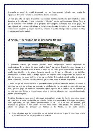 desempeña un papel de crucial importancia por ser la persona más indicada para atender las
inquietudes del turista y orientarlo en su idioma durante su estadía.
Un buen guía debe ser capaz de cautivar a su audiencia mientras presenta una gran variedad de temas
ilustrativos y de referencia. El guía es también el "ejecutor" maestro del Programa de Visitas. Todo lo
que se menciona como "incluido" en el programa debe cumplirse cabalmente para evitar quejas. Así
pues, ajustará sus certeras explicaciones a los inclementes horarios de apertura y cierre de atracciones
como museos, catedrales y parques nacionales, tomando en cuenta el tiempo para las comidas en ruta y
el aseo personal de los turistas.
El turismo y su relación con el patrimonio del país
El patrimonio cultural, que también podemos llamar antropológico, estamos expresando las
manifestaciones de la cultura, de todos aquellos "datos" que vamos dejando los seres humanos a lo
largo de nuestra trayectoria sobre la tierra, a través de los cuales puede conocérsenos. Patrimonio es
aquello que identifica a los grupos humanos, aquello por lo que se diferencia a los individuos
pertenecientes a distintas etnias, e incluye aspectos tan dispares como la arquitectura, las leyendas, los
útiles de labranza, los textos históricos o los que nos hablan de tecnología actual; también la música, la
poesía o el vestido, así como los conocimientos que se tienen sobre las formas de producir.
El hecho de que los turistas conozcan el patrimonio cultural puede ser altamente positivo; si además se
les ofrece una serie de acciones que potencien la asimilación de ese patrimonio se conseguirá, por una
parte, que éste grupo de individuos comprenda algunos aspectos de la identidad de sus anfitriones, y
por otra, que estos últimos se preocupen por activar y preservar elementos que, en otras circunstancias
podrían quedar relegados.
República dominicana cuenta con el más grande potencial eco turístico del Caribe, entre otras razones
por contar con la mayor biodiversidad de todas las Antillas, con gran cantidad de Parques Nacionales y
áreas equivalentes, las que cubren aproximadamente de un 12% a un 13% del territorio, gran
diversidad de paisajes, el más diverso mosaico étnico-cultural, entre muchas otras razones. A lo
anterior se agregan las primacías Eco turística de las Antillas, de las cuales citamos:
 Ocupa el primer lugar en biodiversidad de las Antillas, además de ocupar el tercer lugar mundial
en biodiversidad de isla, en proporción a su territorio.
 