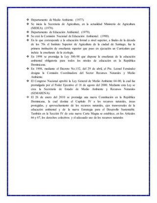  Departamento de Medio Ambiente. (1977).
 Se inicia la Secretaria de Agricultura, en la actualidad Ministerio de Agricultura
(MIDEA). (1978).
 Departamento de Educación Ambiental. (1979).
 Se creó la Comisión Nacional de Educación Ambiental. (1990).
 En lo que corresponde a la educación formal a nivel superior, a finales de la década
de los 70s el Instituto Superior de Agricultura de la ciudad de Santiago, fue la
primera institución de enseñanza superior que puso en ejecución un Curriculum que
incluía la enseñanza de la ecología.
 En 1998 se promulga la Ley 300-98 que dispone la enseñanza de la educación
ambiental obligatoria para todos los niveles de educación en la República
Dominicana.
 En 1998, mediante el Decreto No.152, del 29 de abril, el Pte. Leonel Fernández
designa la Comisión Coordinadora del Sector Recursos Naturales y Medio
Ambiente.
 El Congreso Nacional aprobó la Ley General de Medio Ambiente 64-00, la cual fue
promulgada por el Poder Ejecutivo el 18 de agosto del 2000. Mediante esta Ley se
crea la Secretaría de Estado de Medio Ambiente y Recursos Naturales
(SEMARENA).
 El 26 de enero del 2010 se promulga una nueva Constitución en la República
Dominicana, la cual destina el Capítulo IV a los recursos naturales, áreas
protegidas, y aprovechamiento de los recursos naturales, ejes transversales de la
educación ambiental y de la nueva Estrategia para el Desarrollo Sustentable.
También en la Sección IV de esta nueva Carta Magna se establece, en los Artículos
66 y 67, los derechos colectivos y el adecuado uso de los recursos naturales
 