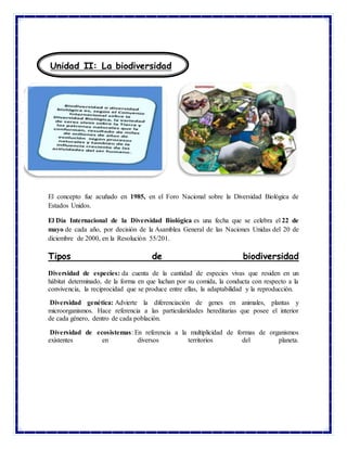El concepto fue acuñado en 1985, en el Foro Nacional sobre la Diversidad Biológica de
Estados Unidos.
El Día Internacional de la Diversidad Biológica es una fecha que se celebra el 22 de
mayo de cada año, por decisión de la Asamblea General de las Naciones Unidas del 20 de
diciembre de 2000, en la Resolución 55/201.
Tipos de biodiversidad
Diversidad de especies: da cuenta de la cantidad de especies vivas que residen en un
hábitat determinado, de la forma en que luchan por su comida, la conducta con respecto a la
convivencia, la reciprocidad que se produce entre ellas, la adaptabilidad y la reproducción.
Diversidad genética: Advierte la diferenciación de genes en animales, plantas y
microorganismos. Hace referencia a las particularidades hereditarias que posee el interior
de cada género, dentro de cada población.
Diversidad de ecosistemas: En referencia a la multiplicidad de formas de organismos
existentes en diversos territorios del planeta.
Unidad II: La biodiversidad
 