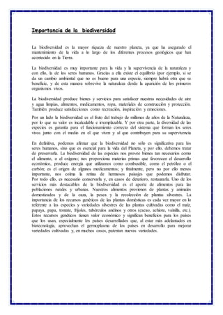 Importancia de la biodiversidad
La biodiversidad es la mayor riqueza de nuestro planeta, ya que ha asegurado el
mantenimiento de la vida a lo largo de los diferentes procesos geológicos que han
acontecido en la Tierra.
La biodiversidad es muy importante para la vida y la supervivencia de la naturaleza y
con ello, la de los seres humanos. Gracias a ella existe el equilibrio (por ejemplo, si se
da un cambio ambiental que no es bueno para una especie, siempre habrá otra que se
beneficie, y de esta manera sobrevive la naturaleza desde la aparición de los primeros
organismos vivos.
La biodiversidad produce bienes y servicios para satisfacer nuestras necesidades de aire
y agua limpias, alimentos, medicamentos, ropa, materiales de construcción y protección.
También produce satisfacciones como recreación, inspiración y emociones.
Por un lado la biodiversidad es el fruto del trabajo de millones de años de la Naturaleza,
por lo que su valor es incalculable e irremplazable. Y por otra parte, la diversidad de las
especies es garantía para el funcionamiento correcto del sistema que forman los seres
vivos junto con el medio en el que viven y al que contribuyen para su supervivencia
En definitiva, podemos afirmar que la biodiversidad no sólo es significativa para los
seres humanos, sino que es esencial para la vida del Planeta, y por ello, debemos tratar
de preservarla. La biodiversidad de las especies nos provee bienes tan necesarios como
el alimento, o el oxígeno; nos proporciona materias primas que favorecen el desarrollo
económico, produce energía que utilizamos como combustible, como el petróleo o el
carbón; es el origen de algunos medicamentos; y finalmente, pero no por ello menos
importante, nos colma la retina de hermosos paisajes que podemos disfrutar.
Por todo ello, es necesario conservarla y, en casos de deterioro, restaurarla. Uno de los
servicios más destacables de la biodiversidad es el aporte de alimentos para las
poblaciones rurales y urbanas. Nuestros alimentos provienen de plantas y animales
domesticados y de la caza, la pesca y la recolección de plantas silvestres. La
importancia de los recursos genéticos de las plantas domésticas es cada vez mayor en lo
referente a las especies y variedades silvestres de las plantas cultivadas como el maíz,
papaya, papa, tomate, frijoles, tubérculos andinos y otros (cacao, achiote, vainilla, etc.).
Estos recursos genéticos tienen valor económico y significan beneficios para los países
que los usan, especialmente los países desarrollados que, al estar más adelantados en
biotecnología, aprovechan el germoplasma de los países en desarrollo para mejorar
variedades cultivadas y, en muchos casos, patentan nuevas variedades.
 