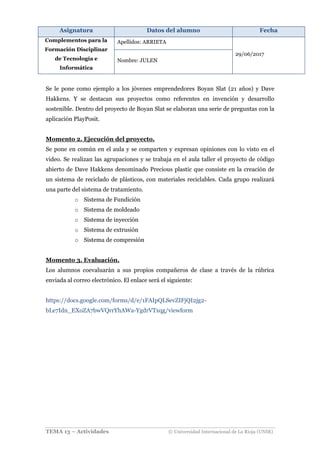 Asignatura Datos del alumno Fecha
Complementos para la
Formación Disciplinar
de Tecnología e
Informática
Apellidos: ARRIETA
29/06/2017
Nombre: JULEN
TEMA 13 – Actividades © Universidad Internacional de La Rioja (UNIR)
Se le pone como ejemplo a los jóvenes emprendedores Boyan Slat (21 años) y Dave
Hakkens. Y se destacan sus proyectos como referentes en invención y desarrollo
sostenible. Dentro del proyecto de Boyan Slat se elaboran una serie de preguntas con la
aplicación PlayPosit.
Momento 2. Ejecución del proyecto.
Se pone en común en el aula y se comparten y expresan opiniones con lo visto en el
video. Se realizan las agrupaciones y se trabaja en el aula taller el proyecto de código
abierto de Dave Hakkens denominado Precious plastic que consiste en la creación de
un sistema de reciclado de plásticos, con materiales reciclables. Cada grupo realizará
una parte del sistema de tratamiento.
o Sistema de Fundición
o Sistema de moldeado
o Sistema de inyección
o Sistema de extrusión
o Sistema de compresión
Momento 3. Evaluación.
Los alumnos coevaluarán a sus propios compañeros de clase a través de la rúbrica
enviada al correo electrónico. El enlace será el siguiente:
https://docs.google.com/forms/d/e/1FAIpQLSevZIFjQI2jg2-
bLe7Idn_EXoZA7bwVQrrYhAWa-YgdrVTxqg/viewform
 
