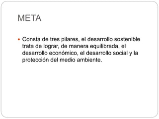META
 Consta de tres pilares, el desarrollo sostenible
trata de lograr, de manera equilibrada, el
desarrollo económico, el desarrollo social y la
protección del medio ambiente.
 