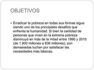 OBJETIVOS
 Erradicar la pobreza en todas sus formas sigue
siendo uno de los principales desafíos que
enfrenta la humanidad. Si bien la cantidad de
personas que viven en la extrema pobreza
disminuyó en más de la mitad entre 1990 y 2015
(de 1.900 millones a 836 millones), aún
demasiadas luchan por satisfacer las
necesidades más básicas.
 