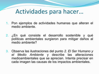 Actividades para hacer…
1. Pon ejemplos de actividades humanas que alteran el
medio ambiente.
2. ¿En qué consiste el desarrollo sostenible y qué
políticas ambientales surgieron para mitigar daños al
medio ambiente?
3. Observa las ilustraciones del punto 2. El Ser Humano y
el Medio Ambiente y describe las alteraciones
medioambientales que se aprecian. Intenta precisar en
cada imagen las causas de los impactos ambientales.
 