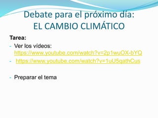 Debate para el próximo día:
EL CAMBIO CLIMÁTICO
Tarea:
- Ver los vídeos:
https://www.youtube.com/watch?v=2p1wuOX-bYQ
- https://www.youtube.com/watch?v=1uU5qathCus
- Preparar el tema
 