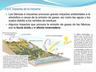 3.2.2. Impactos de la industria:
 Las fábricas e industrias provocan graves impactos ambientales a la
atmósfera a causa de la emisión de gases, así como las aguas y los
suelos debido a los vertidos de residuos.
 Algunos impactos que provoca la emisión de gases de las fábricas
son la lluvia ácida y el efecto invernadero.
 