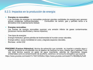 5.2.3. Impactos en la producción de energía:
 Energías no renovables:
- Las centrales de energías no renovables producen grandes cantidades de energía pero generan
graves problemas medioambientales Combustión de carbón, gas y petróleo lanza a la
atmósfera CO2 (Calentamiento Global)
 Energías renovables:
- Las fuentes de energía renovables suponen una emisión inferior de gases contaminantes
(producen menos electricidad y menos impactos).
- Tres tipos de energías:
- Energía hidráulica: genera pérdida de biodiversidad al inundar zonas naturales.
- Energía eólica: causa mortalidad en aves y degrada espacios naturales.
- Biomasa: emite CO2
FRACKING (Fractura Hidráulica): técnica de extracción que consiste en inyectar a presión agua y
aditivos químicos en el subsuelo con el objetivo de fracturar la roca y liberar gas o petróleo. A su
vez ésta técnica supone un gasto de agua importante, además de importantes riesgos
ambientales como la contaminación de acuíferos, seísmos o el consumo energético que supone.
https://www.youtube.com/watch?v=Yeh7JCEb6oc https://www.youtube.com/watch?v=BbQMpXqTwtE
 
