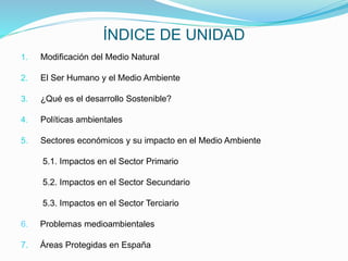 ÍNDICE DE UNIDAD
1. Modificación del Medio Natural
2. El Ser Humano y el Medio Ambiente
3. ¿Qué es el desarrollo Sostenible?
4. Políticas ambientales
5. Sectores económicos y su impacto en el Medio Ambiente
5.1. Impactos en el Sector Primario
5.2. Impactos en el Sector Secundario
5.3. Impactos en el Sector Terciario
6. Problemas medioambientales
7. Áreas Protegidas en España
 