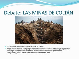 Debate: LAS MINAS DE COLTÁN
 https://www.youtube.com/watch?v=ixOt71l42IE
 https://www.lasexta.com/programas/salvados/avances/salvados-viaja-el-proximo-
domingo-al-corazon-del-coltan-un-mineral-muuy-codiciado-portador-de-
desgracias_20161106581f993e0cf2d6cc9cd0be05.html
 