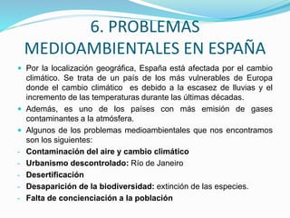 6. PROBLEMAS
MEDIOAMBIENTALES EN ESPAÑA
 Por la localización geográfica, España está afectada por el cambio
climático. Se trata de un país de los más vulnerables de Europa
donde el cambio climático es debido a la escasez de lluvias y el
incremento de las temperaturas durante las últimas décadas.
 Además, es uno de los países con más emisión de gases
contaminantes a la atmósfera.
 Algunos de los problemas medioambientales que nos encontramos
son los siguientes:
- Contaminación del aire y cambio climático
- Urbanismo descontrolado: Río de Janeiro
- Desertificación
- Desaparición de la biodiversidad: extinción de las especies.
- Falta de concienciación a la población
 