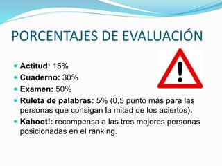 PORCENTAJES DE EVALUACIÓN
 Actitud: 15%
 Cuaderno: 30%
 Examen: 50%
 Ruleta de palabras: 5% (0,5 punto más para las
personas que consigan la mitad de los aciertos).
 Kahoot!: recompensa a las tres mejores personas
posicionadas en el ranking.
 