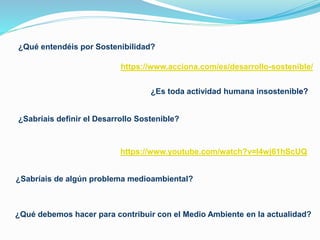 ¿Qué entendéis por Sostenibilidad?
¿Sabríais definir el Desarrollo Sostenible?
¿Qué debemos hacer para contribuir con el Medio Ambiente en la actualidad?
¿Sabríais de algún problema medioambiental?
¿Es toda actividad humana insostenible?
https://www.youtube.com/watch?v=I4wj61hScUQ
https://www.acciona.com/es/desarrollo-sostenible/
 