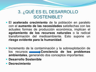 3. ¿QUÉ ES EL DESARROLLO
SOSTENIBLE?
 El acelerado crecimiento de la población en paralelo
con el aumento de las necesidades satisfechas con las
actuales formas de producción económica, implican el
agotamiento de los recursos naturales o la radical
transformación del medioambiente. Esto supone un
riesgo evidente para la humanidad.
 Incremento de la contaminación y la sobrexplotación de
los recursos Conciencia de los problemas
ambientales, generando dos conceptos importantes:
 Desarrollo Sostenible
 Decrecimiento
 