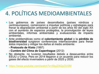 4. POLÍTICAS MEDIOAMBIENTALES
 Los gobiernos de países desarrollados (países nórdicos y
centroeuropeos), comenzaron a impulsar políticas y estrategias para
frenar la degradación ambiental a partir de los años 60 del siglo XX
con el aumento de espacios protegidos, la promulgación de leyes
ambientales, informes ambientales y evaluaciones de impacto
ambiental.
 Ante problemáticas como el calentamiento global o la pérdida de
biodiversidad surgieron conferencias internacionales para frenar
éstos impactos y mitigar los daños al medio ambiente:
- Protocolo de Kioto (1997)
- Cumbre del Clima de Copenhague (2012)
 No obstante, no tuvieron resultados debido a desacuerdos entre
EEUU y China. Pero en 2014 llegaron a un acuerdo para reducir los
gases del efecto invernadero a partir de 2025 y 2030.
 https://www.youtube.com/watch?v=XbyZAQyOV0M
 