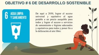 De aquí a 2030, lograr el acceso
universal y equitativo al agua
potable a un precio asequible para
todos y lograr el acceso a servicios
de saneamiento e higiene adecuados
y equitativos para todos y poner fin a
la defecación al aire libre.
 