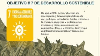De aquí a 2030, facilitar el acceso a la
investigación y la tecnología relativas a la
energía limpia, incluidas las fuentes renovables,
la eficiencia energética y las tecnologías
avanzadas y menos contaminantes de
combustibles fósiles, y promover la inversión
en infraestructura energética y tecnologías
limpias.
 