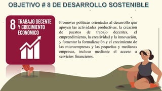 Promover políticas orientadas al desarrollo que
apoyen las actividades productivas, la creación
de puestos de trabajo decentes, el
emprendimiento, la creatividad y la innovación,
y fomentar la formalización y el crecimiento de
las microempresas y las pequeñas y medianas
empresas, incluso mediante el acceso a
servicios financieros.
 