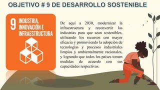 De aquí a 2030, modernizar la
infraestructura y reconvertir las
industrias para que sean sostenibles,
utilizando los recursos con mayor
eficacia y promoviendo la adopción de
tecnologías y procesos industriales
limpios y ambientalmente racionales,
y logrando que todos los países tomen
medidas de acuerdo con sus
capacidades respectivas.
 