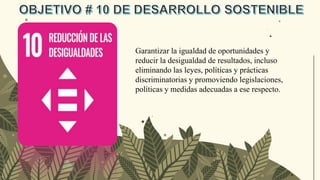 Garantizar la igualdad de oportunidades y
reducir la desigualdad de resultados, incluso
eliminando las leyes, políticas y prácticas
discriminatorias y promoviendo legislaciones,
políticas y medidas adecuadas a ese respecto.
 