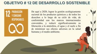 De aquí a 2020, lograr la gestión ecológicamente
racional de los productos químicos y de todos los
desechos a lo largo de su ciclo de vida, de
conformidad con los marcos internacionales
convenidos, y reducir significativamente su
liberación a la atmósfera, el agua y el suelo a fin
de minimizar sus efectos adversos en la salud
humana y el medio ambiente.
 