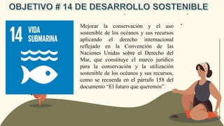 Mejorar la conservación y el uso
sostenible de los océanos y sus recursos
aplicando el derecho internacional
reflejado en la Convención de las
Naciones Unidas sobre el Derecho del
Mar, que constituye el marco jurídico
para la conservación y la utilización
sostenible de los océanos y sus recursos,
como se recuerda en el párrafo 158 del
documento “El futuro que queremos”.
 