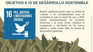 Reducir significativamente todas las formas de
violencia y las correspondientes tasas de
mortalidad en todo el mundo De aquí a 2030,
reducir significativamente las corrientes
financieras y de armas ilícitas, fortalecer la
recuperación y devolución de los activos
robados y luchar contra todas las formas de
delincuencia organizada.
 