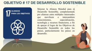 Mejorar la Alianza Mundial para el
Desarrollo Sostenible, complementada
por alianzas entre múltiples interesados
que movilicen e intercambien
conocimientos, especialización,
tecnología y recursos financieros, a fin
de apoyar el logro de los Objetivos de
Desarrollo Sostenible en todos los
países, particularmente los países en
desarrollo.
 