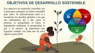 Los objetivos de desarrollo sostenible son
el plan para conseguir un futuro sostenible
para todos. Se interrelacionan entre sí e
incorporan los desafíos globales a los que
nos enfrentamos día a día, como la
pobreza, la desigualdad, el clima, la
degradación ambiental, la prosperidad, la
paz y la justicia. es importante que
logremos cumplir con cada uno de estos
objetivos para 2030.
 