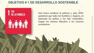 Este busca erradicar la pobreza y para 2030,
garantizar que todos los hombres y mujeres, en
particular los pobres y los más vulnerables,
tengan los mismos derechos a los recursos
económicos.
 