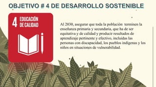 Al 2030, asegurar que toda la población terminen la
enseñanza primaria y secundaria, que ha de ser
equitativa y de calidad y producir resultados de
aprendizaje pertinente y efectivo, incluidas las
personas con discapacidad, los pueblos indígenas y los
niños en situaciones de vulnerabilidad.
 