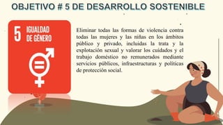 Eliminar todas las formas de violencia contra
todas las mujeres y las niñas en los ámbitos
público y privado, incluidas la trata y la
explotación sexual y valorar los cuidados y el
trabajo doméstico no remunerados mediante
servicios públicos, infraestructuras y políticas
de protección social.
 